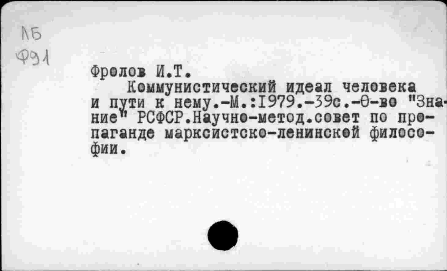 ﻿ФрОЛОВ И.Т.
Коммунистический идеал человека и пути к нему.-М.:1979.-39с.-6-во ”3на' ние" РСФСР.Научно-метод.совет по пропаганде марксистско-ленинской философии.